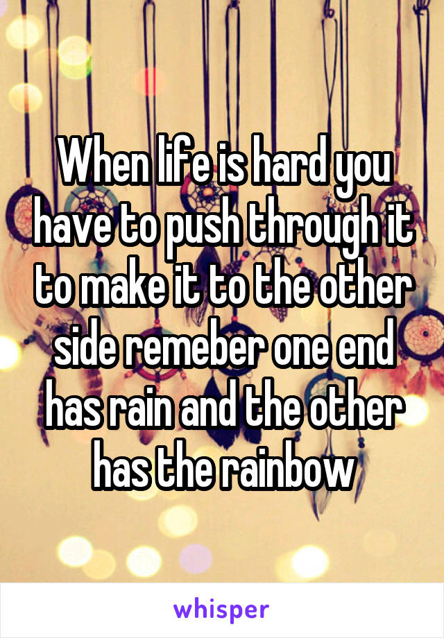 When life is hard you have to push through it to make it to the other side remeber one end has rain and the other has the rainbow