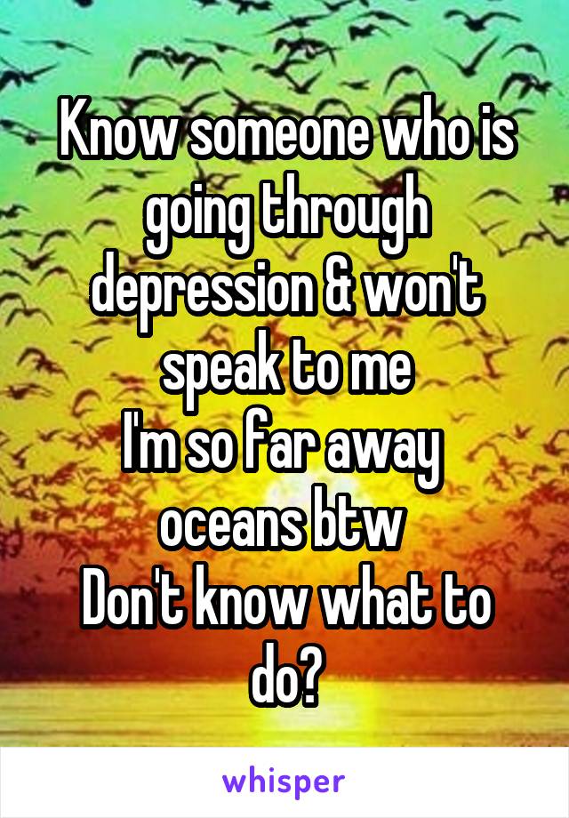 Know someone who is going through depression & won't speak to me
I'm so far away 
oceans btw 
Don't know what to do?