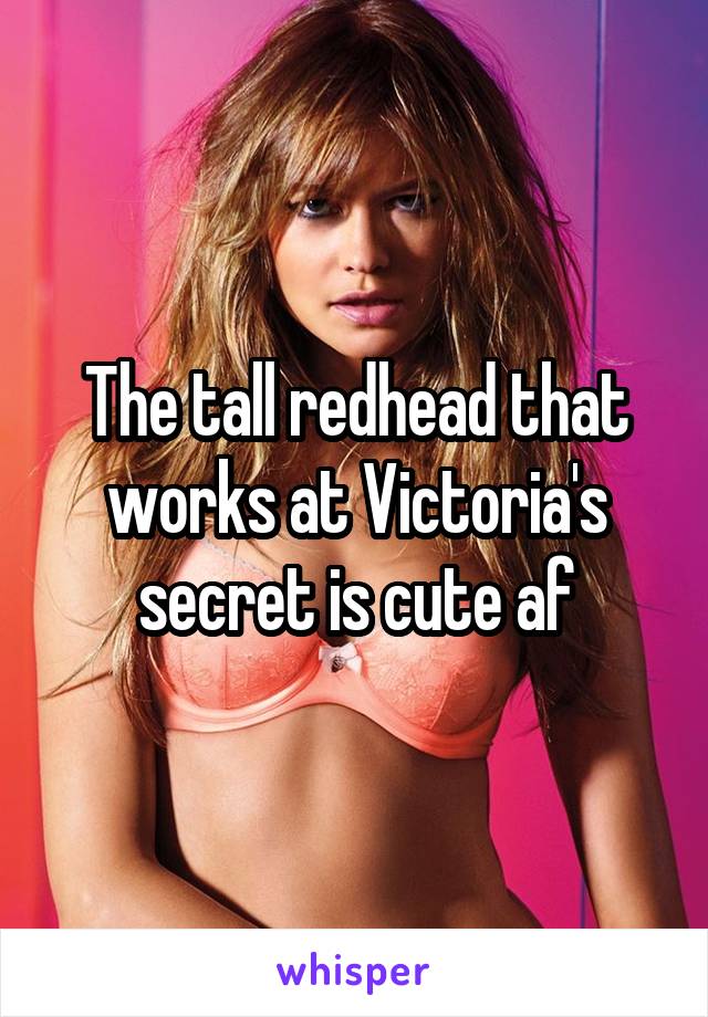 The tall redhead that works at Victoria's secret is cute af