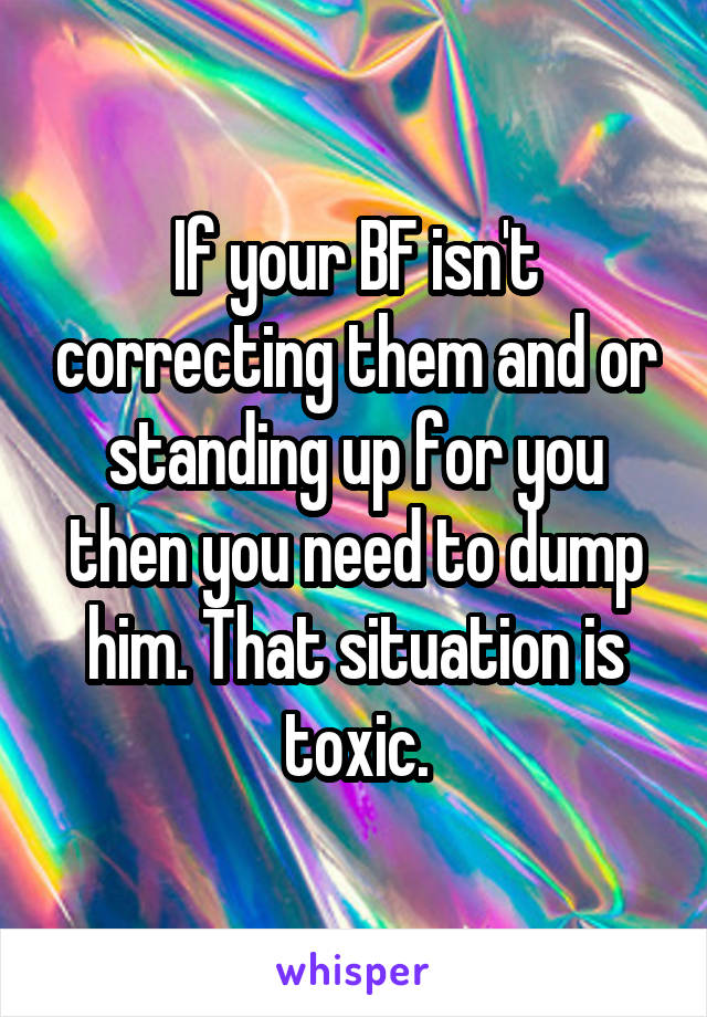 If your BF isn't correcting them and or standing up for you then you need to dump him. That situation is toxic.