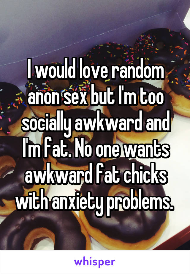 I would love random anon sex but I'm too socially awkward and I'm fat. No one wants awkward fat chicks with anxiety problems. 