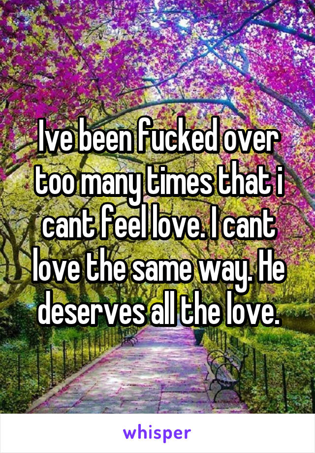 Ive been fucked over too many times that i cant feel love. I cant love the same way. He deserves all the love.