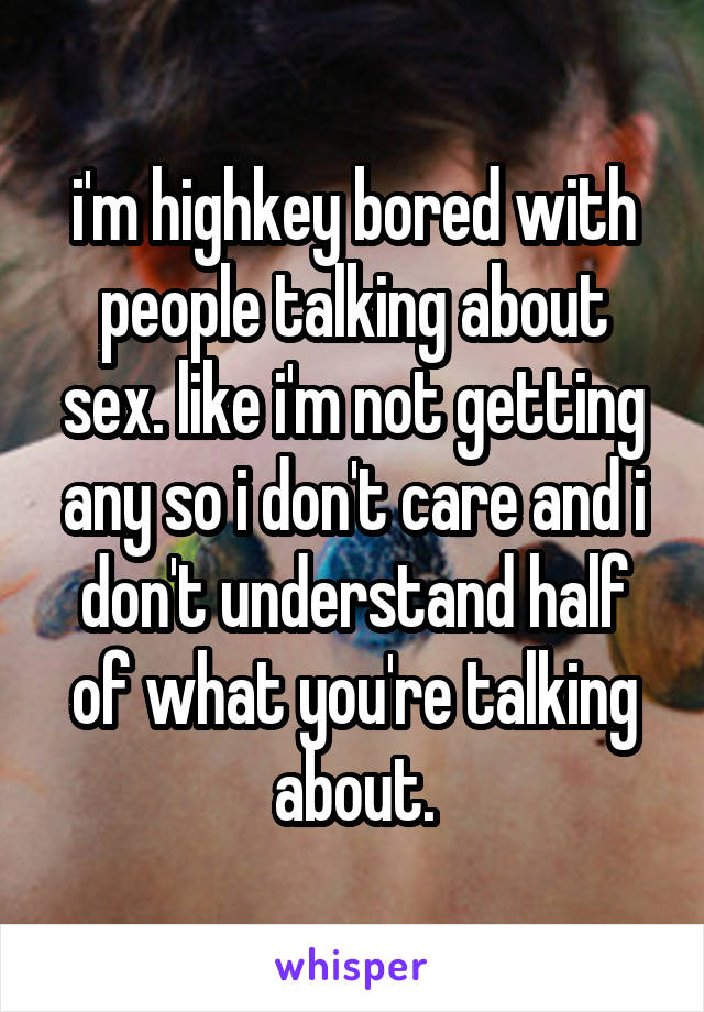 i'm highkey bored with people talking about sex. like i'm not getting any so i don't care and i don't understand half of what you're talking about.