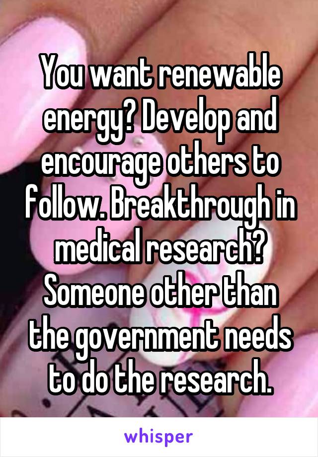 You want renewable energy? Develop and encourage others to follow. Breakthrough in medical research? Someone other than the government needs to do the research.