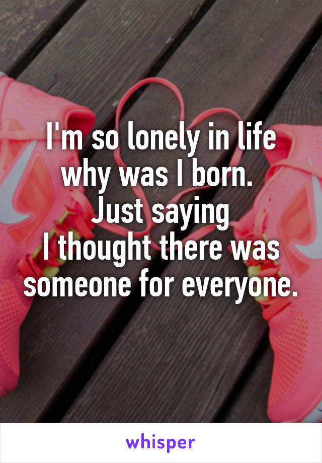 I'm so lonely in life
why was I born. 
Just saying
I thought there was someone for everyone. 