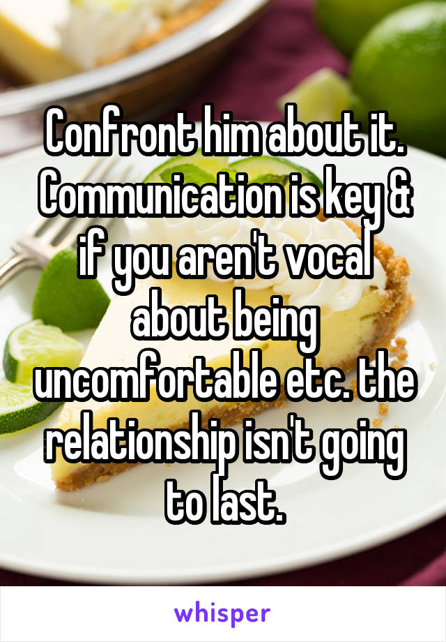 Confront him about it. Communication is key & if you aren't vocal about being uncomfortable etc. the relationship isn't going to last.