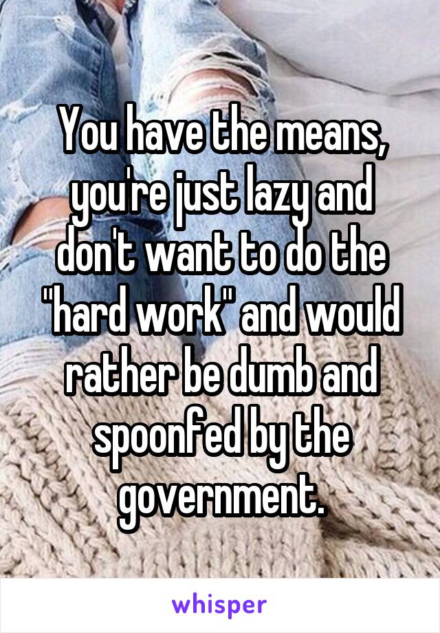 You have the means, you're just lazy and don't want to do the "hard work" and would rather be dumb and spoonfed by the government.