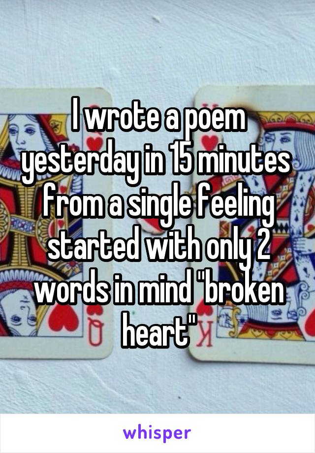 I wrote a poem yesterday in 15 minutes  from a single feeling started with only 2 words in mind "broken heart"