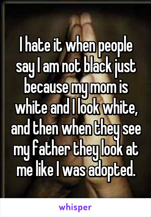 I hate it when people say I am not black just because my mom is white and I look white, and then when they see my father they look at me like I was adopted.