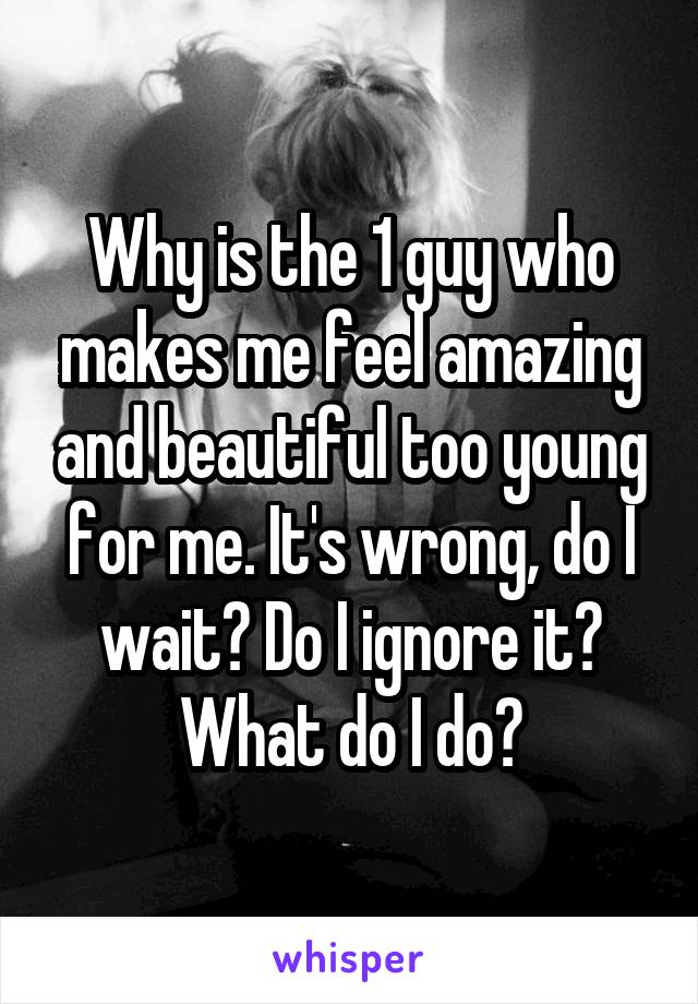 Why is the 1 guy who makes me feel amazing and beautiful too young for me. It's wrong, do I wait? Do I ignore it? What do I do?