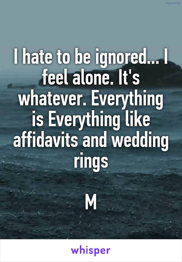 I hate to be ignored... I feel alone. It's whatever. Everything is Everything like affidavits and wedding rings

M