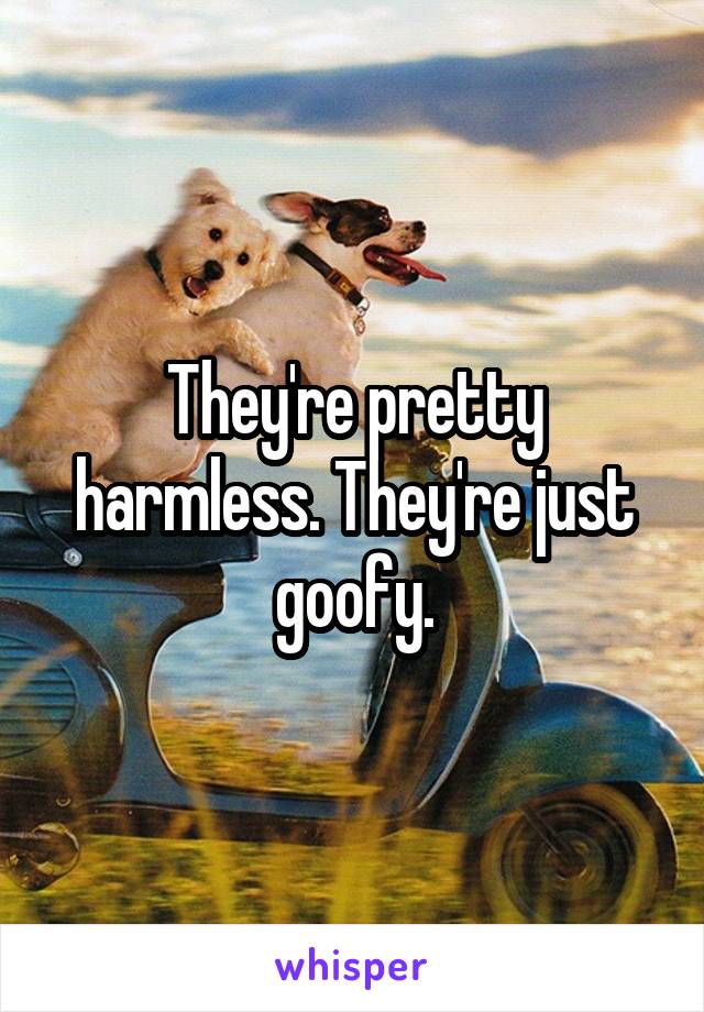 They're pretty harmless. They're just goofy.