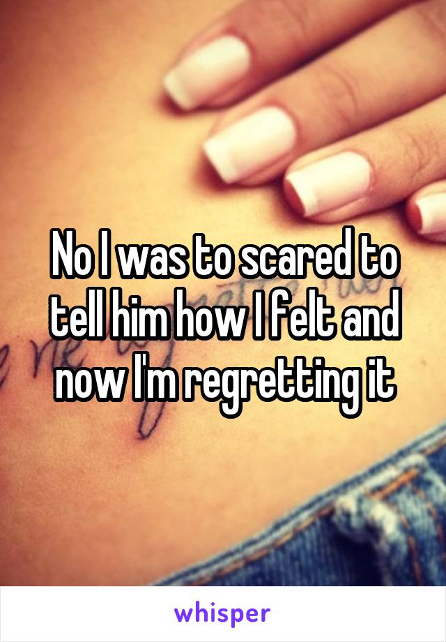 No I was to scared to tell him how I felt and now I'm regretting it