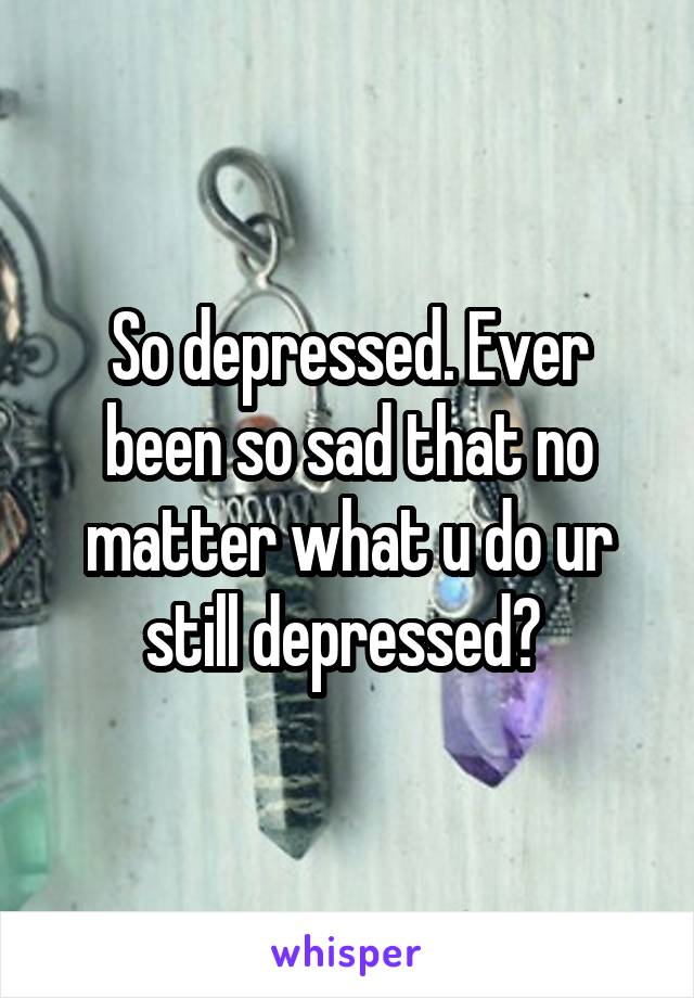 So depressed. Ever been so sad that no matter what u do ur still depressed? 