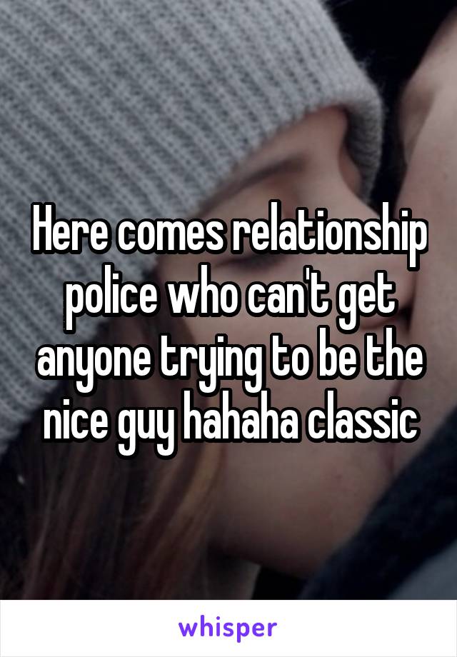 Here comes relationship police who can't get anyone trying to be the nice guy hahaha classic