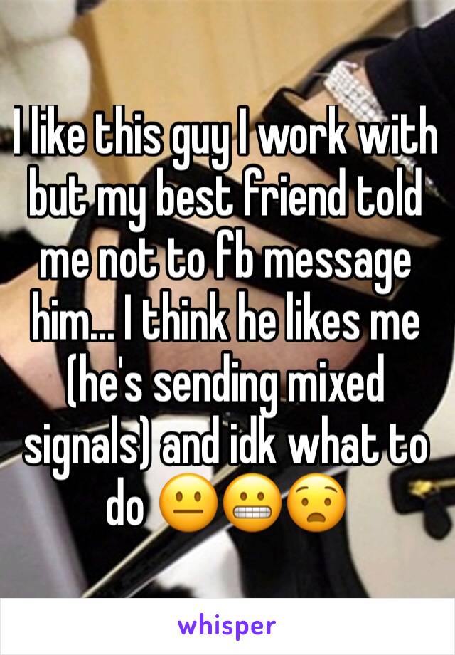 I like this guy I work with but my best friend told me not to fb message him... I think he likes me (he's sending mixed signals) and idk what to do 😐😬😧