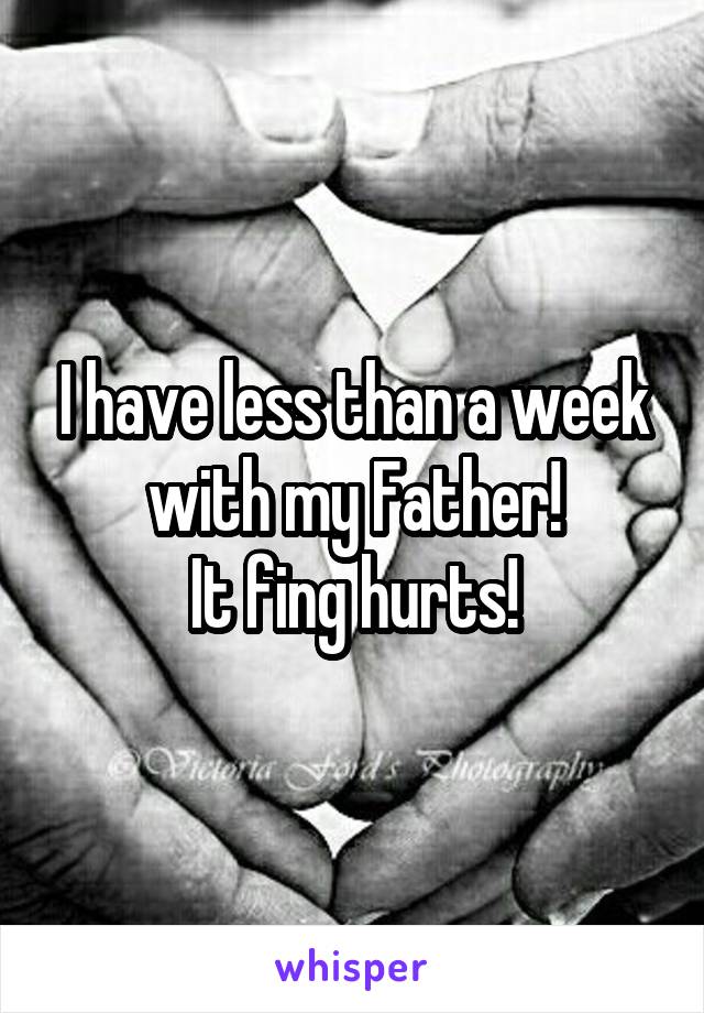 I have less than a week with my Father!
It fing hurts!