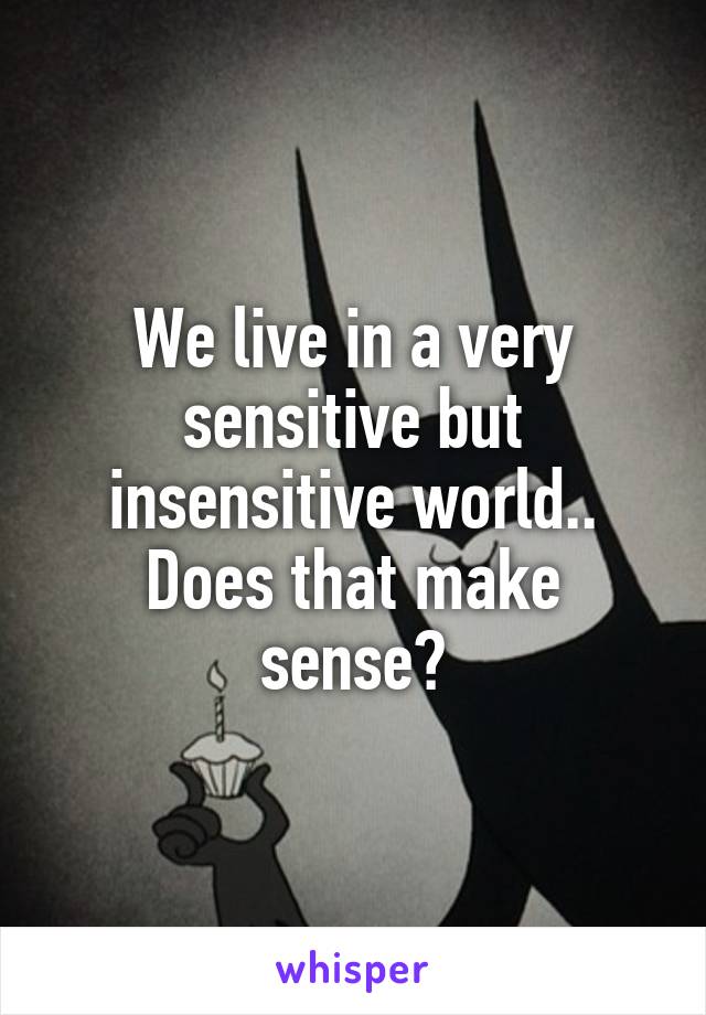 We live in a very sensitive but insensitive world.. Does that make sense?