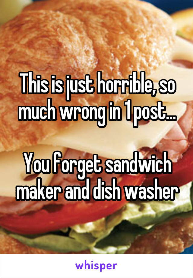 This is just horrible, so much wrong in 1 post...

You forget sandwich maker and dish washer