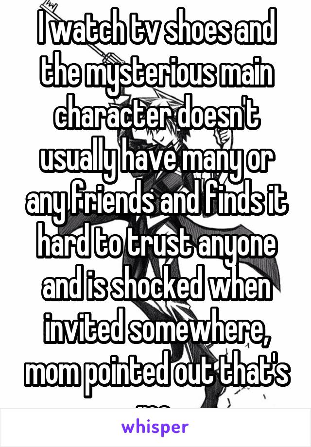 I watch tv shoes and the mysterious main character doesn't usually have many or any friends and finds it hard to trust anyone and is shocked when invited somewhere, mom pointed out that's me 