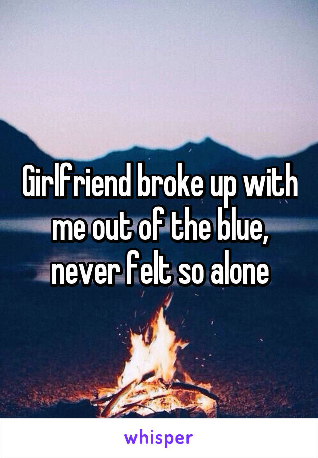 Girlfriend broke up with me out of the blue, never felt so alone