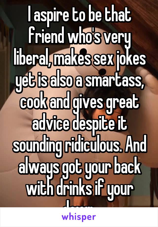 I aspire to be that friend who's very liberal, makes sex jokes yet is also a smartass, cook and gives great advice despite it sounding ridiculous. And always got your back with drinks if your down.