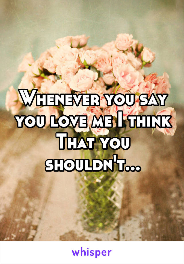 Whenever you say you love me I think That you shouldn't...