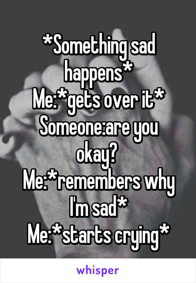 *Something sad happens*
Me:*gets over it*
Someone:are you okay? 
Me:*remembers why I'm sad*
Me:*starts crying*