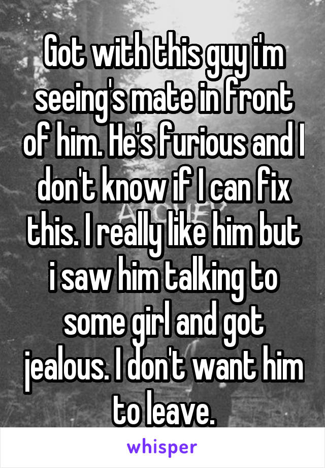 Got with this guy i'm seeing's mate in front of him. He's furious and I don't know if I can fix this. I really like him but i saw him talking to some girl and got jealous. I don't want him to leave.