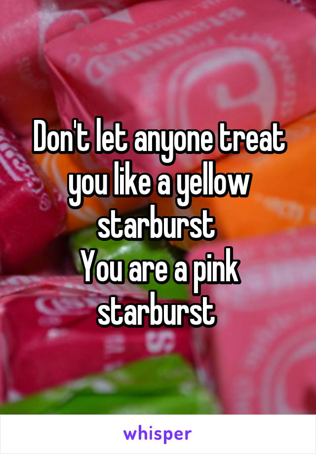 Don't let anyone treat you like a yellow starburst 
You are a pink starburst 