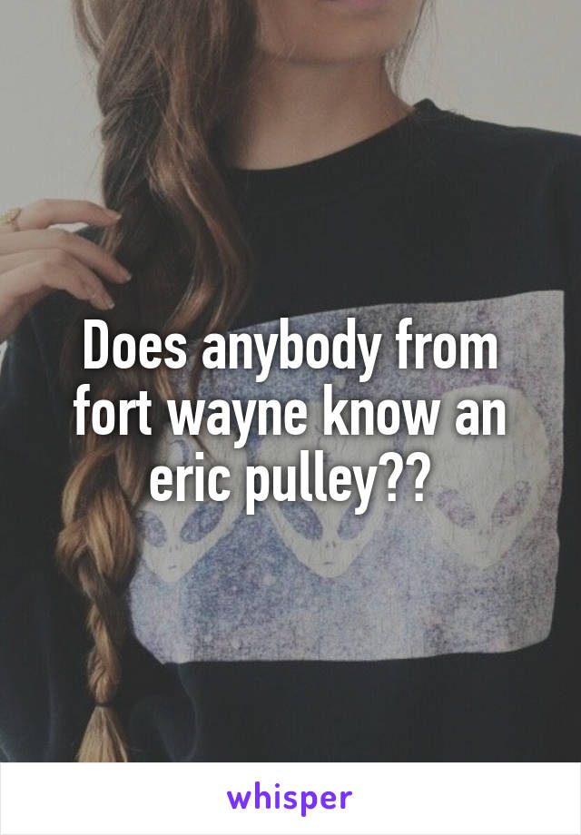 Does anybody from fort wayne know an eric pulley??