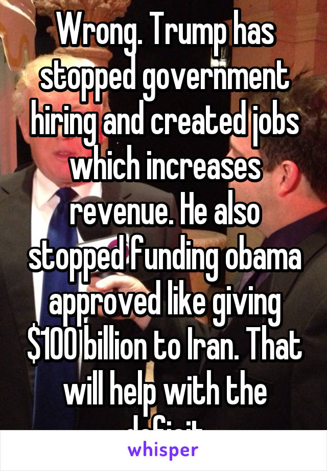 Wrong. Trump has stopped government hiring and created jobs which increases revenue. He also stopped funding obama approved like giving $100 billion to Iran. That will help with the deficit