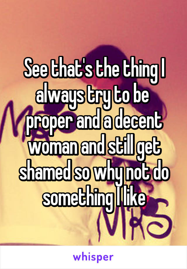 See that's the thing I always try to be  proper and a decent woman and still get shamed so why not do something I like