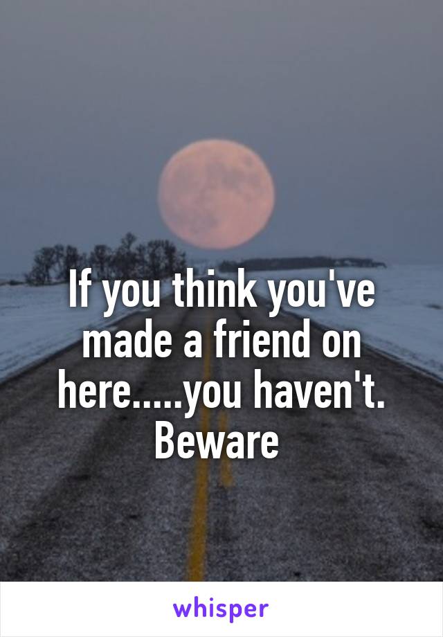 

If you think you've made a friend on here.....you haven't.
Beware 