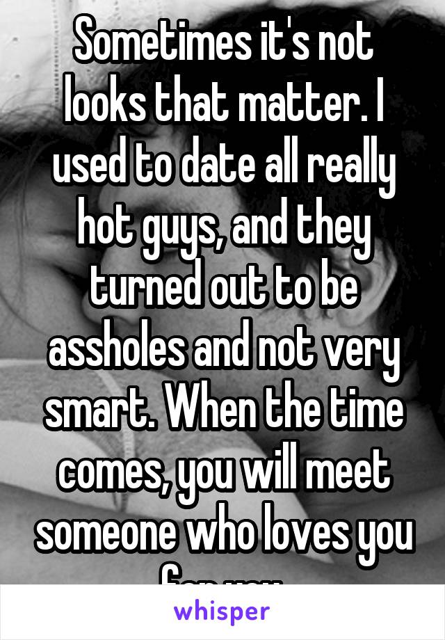 Sometimes it's not looks that matter. I used to date all really hot guys, and they turned out to be assholes and not very smart. When the time comes, you will meet someone who loves you for you.