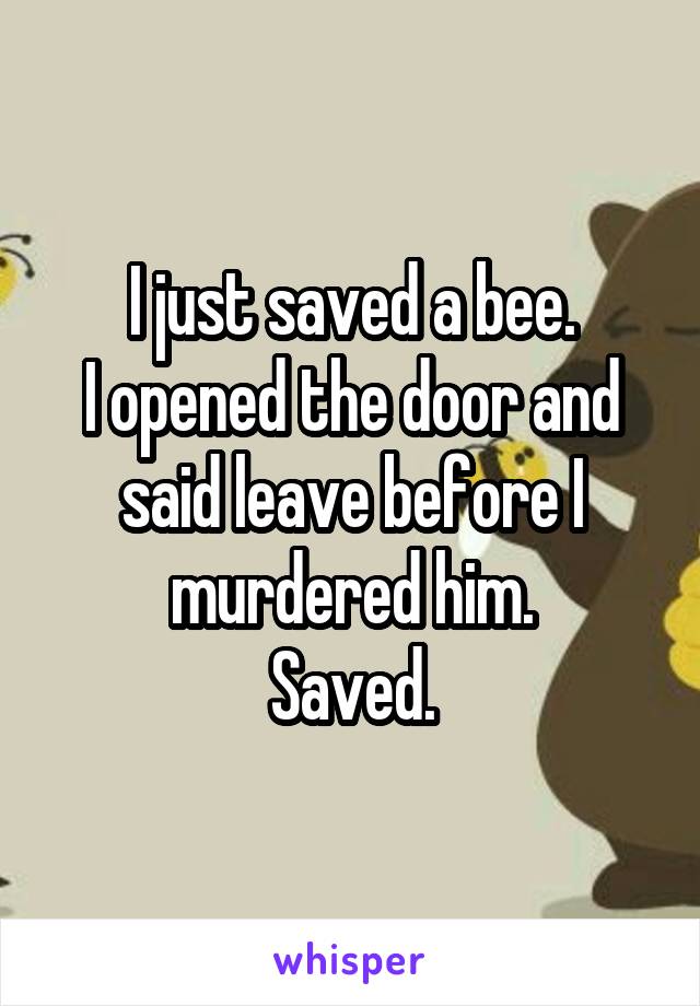 I just saved a bee.
I opened the door and said leave before I murdered him.
Saved.