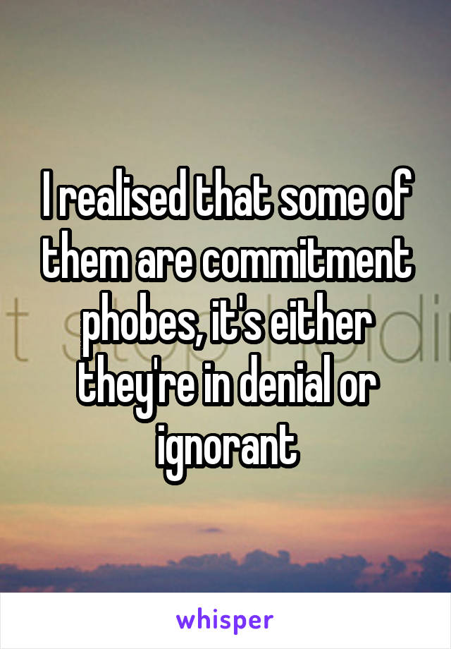 I realised that some of them are commitment phobes, it's either they're in denial or ignorant