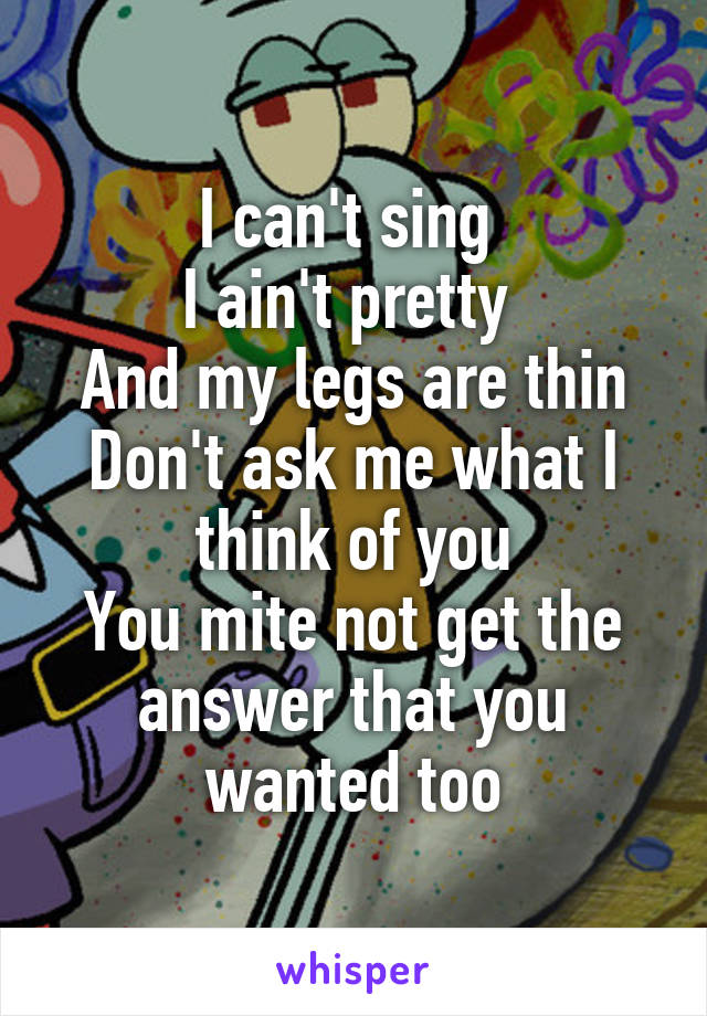 I can't sing 
I ain't pretty 
And my legs are thin
Don't ask me what I think of you
You mite not get the answer that you wanted too