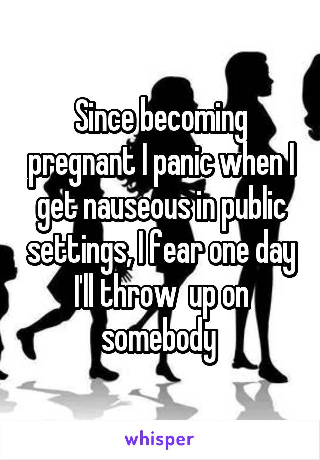 Since becoming pregnant I panic when I get nauseous in public settings, I fear one day I'll throw  up on somebody 