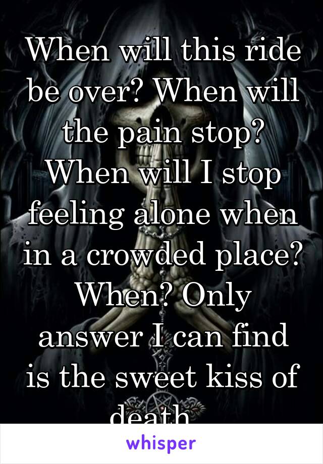 When will this ride be over? When will the pain stop? When will I stop feeling alone when in a crowded place? When? Only answer I can find is the sweet kiss of death...