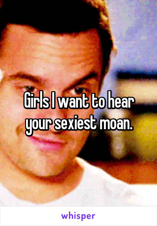 Girls I want to hear your sexiest moan.