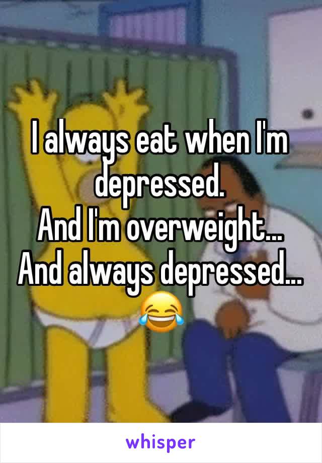 I always eat when I'm depressed.
And I'm overweight... 
And always depressed...
😂