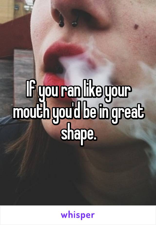 If you ran like your mouth you'd be in great shape.