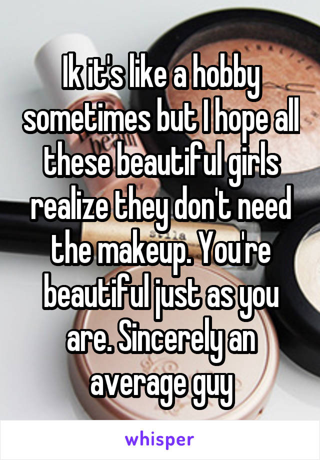 Ik it's like a hobby sometimes but I hope all these beautiful girls realize they don't need the makeup. You're beautiful just as you are. Sincerely an average guy