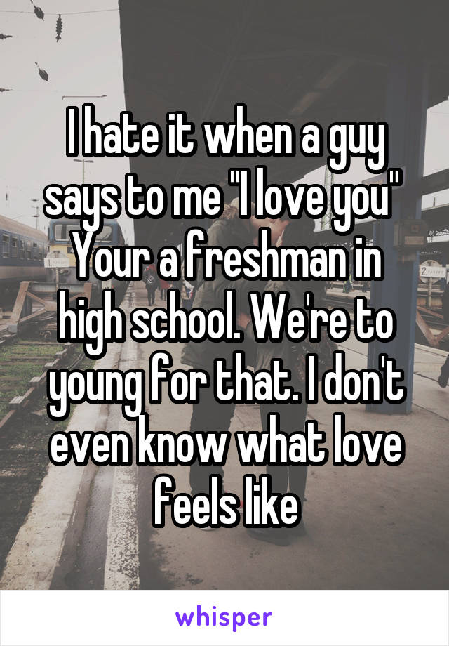 I hate it when a guy says to me "I love you" 
Your a freshman in high school. We're to young for that. I don't even know what love feels like