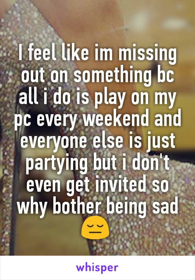 I feel like im missing out on something bc all i do is play on my pc every weekend and everyone else is just partying but i don't even get invited so why bother being sad 😔 