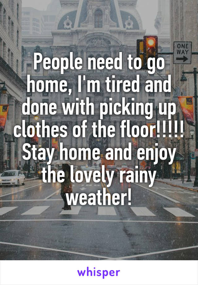 People need to go home, I'm tired and done with picking up clothes of the floor!!!!! Stay home and enjoy the lovely rainy weather!
