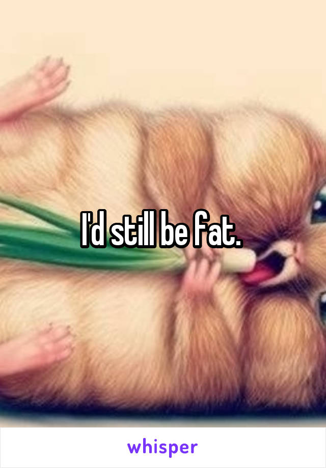 I'd still be fat. 