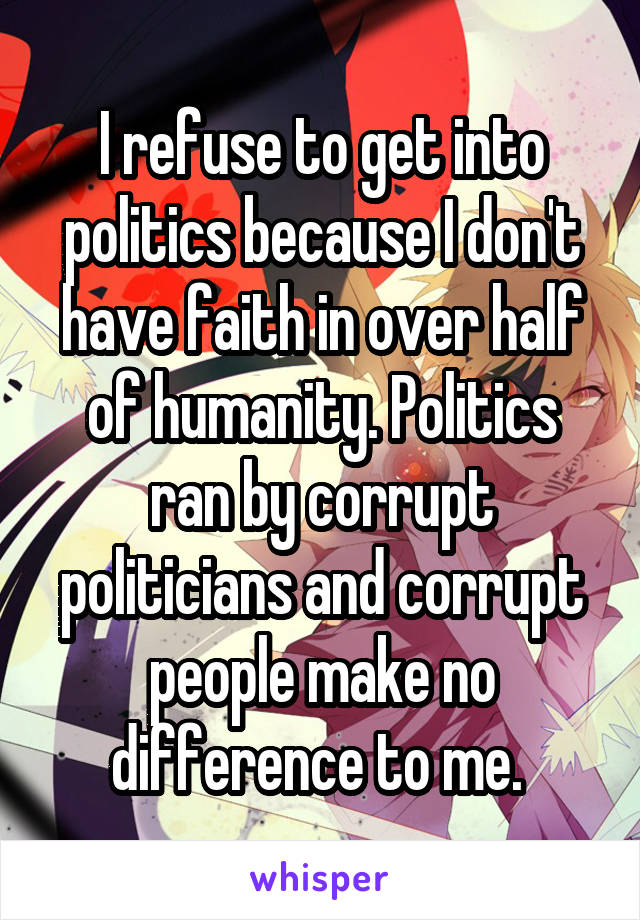 I refuse to get into politics because I don't have faith in over half of humanity. Politics ran by corrupt politicians and corrupt people make no difference to me. 