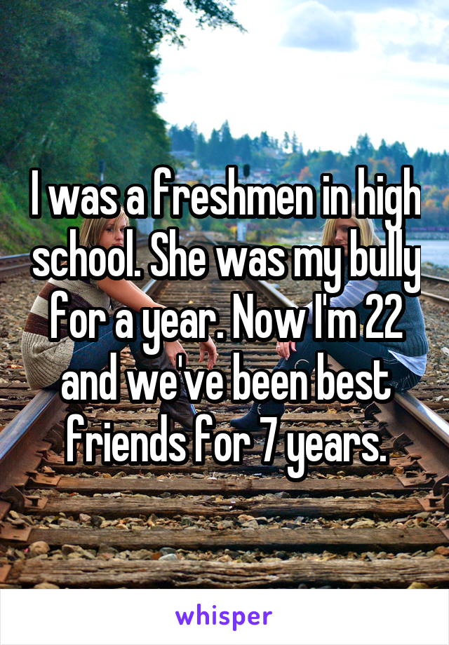 I was a freshmen in high school. She was my bully for a year. Now I'm 22 and we've been best friends for 7 years.